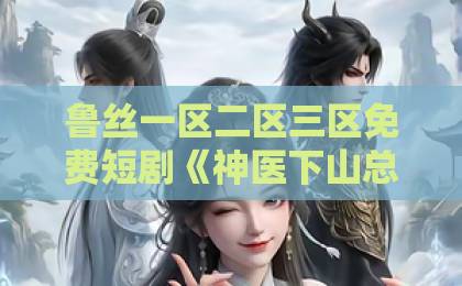 鲁丝一区二区三区免费短剧《神医下山总裁请自重》凭什么让人一集上头？2026年追剧党真实反馈与看点拆解亚洲欧美日韩精品中文字幕