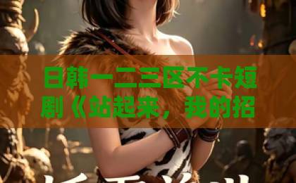 日韩一二三区不卡短剧《站起来，我的招财猫大佬》凭什么让人一集上头？2026年追剧真实体验伊人久久大香线蕉综合影院首页
