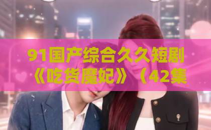 91国产综合久久短剧《吃货魔妃》（42集）全网爆火？为何“吃货”+“宫斗”让观众欲罢不能【吃货魔妃】剧情亮点与追剧指南