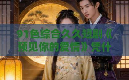 91色综合久久短剧《预见你的爱情》凭什么让人上头？2026年追剧前必看的真实观感与隐藏看点中文字幕日韩欧美精品高清在线