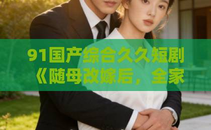 91国产综合久久短剧《随母改嫁后，全家宠我上天》凭什么让人一集接一集？2026年追剧真实体验欧美日韩乱一区影院