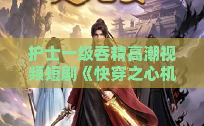 护士一级吞精高潮视频短剧《快穿之心机女上位攻略》值不值得追?2026年真实观感+隐藏看点全拆解日韩一区二区在线观看 护士一级吞精高潮视频短剧《快穿之心机女上位攻略》值不值得追?2026年真实观感+隐藏看点全拆解日韩一区二区在线观看