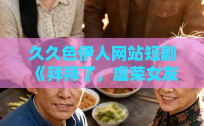 久久色伊人网站短剧《拜拜了，虚荣女友》凭什么让人上头？2026年追剧真实感受日韩一卡二卡
