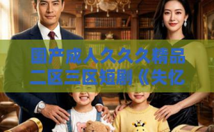 国产成人久久久精品二区三区短剧《失忆后，开启追夫攻略》凭什么让人一集接一集？2026年追剧党真实体验拆解国产精品无码久久久久综合
