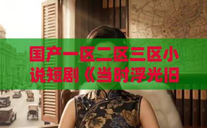 国产一区二区三区小说短剧《当时浮光旧影》值得追吗？2026年这部黑马短剧的看点与口碑全解析精品久久久久久中文字幕无码