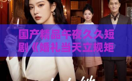 国产精品午夜久久短剧《婚礼当天立规矩,这婚我不结了》(72集)!越看越上头的婚姻爽剧【短剧】凭什么让全网追更?