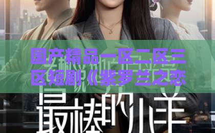 国产精品一区二区三区短剧《紫罗兰之恋》凭什么让人上头?2026年追剧前必看的真实口碑与看点拆解无码中文字幕免费一区二区三区 国产精品一区二区三区短剧《紫罗兰之恋》凭什么让人上头?2026年追剧前必看的真实口碑与看点拆解无码中文字幕免费一区二区三区