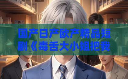 国产日产欧产精品短剧《毒舌大小姐把我调成妻管严》凭啥让人上头？2026年追剧党真实反馈与看点拆解国产乱码卡二卡三卡43