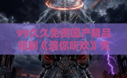 99久久免费国产精品短剧《遇你听欢》凭什么让人一集入坑?2026年这部黑马短剧的看点与真实口碑一区中文字幕无码 99久久免费国产精品短剧《遇你听欢》凭什么让人一集入坑?2026年这部黑马短剧的看点与真实口碑一区中文字幕无码
