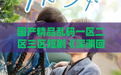 国产精品乱码一区二区三区短剧《深渊回吻》凭什么让人上头？2026年这部黑马短剧的看点与争议全解析日韩欧美国产精品亚洲二区