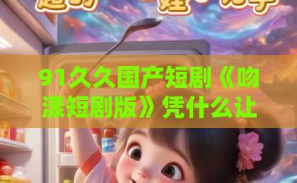 91久久国产短剧《吻漾短剧版》凭什么让人一集入坑?2026年追剧党真实体验与避坑指南亚洲日韩欧美一区视频 91久久国产短剧《吻漾短剧版》凭什么让人一集入坑?2026年追剧党真实体验与避坑指南亚洲日韩欧美一区视频