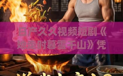 日产久久视频短剧《她走时暮雪千山》凭什么让人上头？2026年追剧前必看的真实观感与隐藏细节久久伊人色Äv天堂九九
