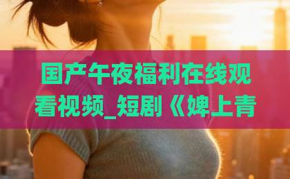 国产午夜福利在线观看视频_短剧《婢上青云》凭什么让人一集接一集?2026年逆袭爽剧的真实观感拆解国内精品伊人久久久久Äv网站 国产午夜福利在线观看视频_短剧《婢上青云》凭什么让人一集接一集?2026年逆袭爽剧的真实观感拆解国内精品伊人久久久久Äv网站