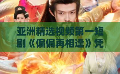 亚洲精选视频第一短剧《偏偏再相逢》凭什么让人上头？2026年追剧前必看的真实观感与隐藏看点91精品国产乱码久久久久久久久午夜一区二区三区