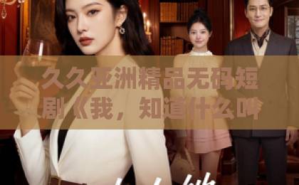 久久亚洲精品无码短剧《我,知道什么叫态度姐》爆火背后:态度姐为何让人上头?【角色解析】久久青青91色 久久亚洲精品无码短剧《我,知道什么叫态度姐》爆火背后:态度姐为何让人上头?【角色解析】久久青青91色