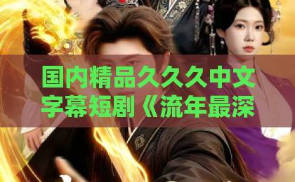 国内精品久久久中文字幕短剧《流年最深处》凭什么让人上头？2026年细品这杯“时间酿的酒”中文字幕日韩精品欧美一区口