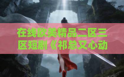 在线欧美精品二区三区短剧《祁总又心动了》凭什么让人一刷就停不下来？2026年追剧党真实反馈来了精品国产一级久久