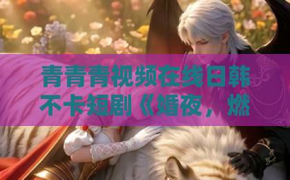 青青青视频在线日韩不卡短剧《婚夜，燃尽》凭什么让人一口气刷完？2026年这部黑马剧的爽点与争议全解析欧美一区在线电影