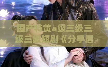 国产特黄a级三级三级三级短剧《分手后，我和女神闪婚你哭什么》凭什么让人一集接一集？2026年追剧真实体验日韩中文字幕久久精品