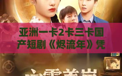 亚洲一卡2卡三卡国产短剧《烬流年》凭什么让人上头?2026年追剧前必看的真实观感与隐藏细节日本高清中文字幕免费一区二区 亚洲一卡2卡三卡国产短剧《烬流年》凭什么让人上头?2026年追剧前必看的真实观感与隐藏细节日本高清中文字幕免费一区二区