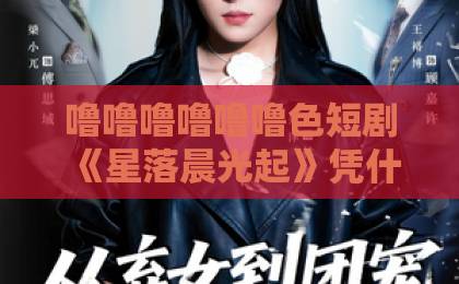 噜噜噜噜噜噜色短剧《星落晨光起》凭什么让人一集入坑?2026年追剧真实体验与看点拆解国产在线精品一区二区三区不卡