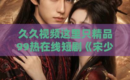 久久视频这里只精品99热在线短剧《宋少的小青梅有点刚》凭什么让人一集入坑？2026年追剧真实体验综合一区