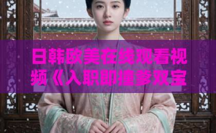 日韩欧美在线观看视频《入职即撞爹双宝藏不住》短剧凭什么让人一集上头?2026年追剧避坑与看点全解析中文字幕日韩精品美一区二区三区