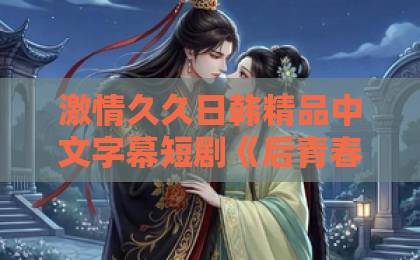 激情久久日韩精品中文字幕短剧《后青春的诗》凭什么让人上头?2026年追剧前必看的真实观感与隐藏细节国产精品九九久久