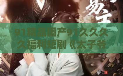 91精品国产91久久久久福利短剧《太子爷的掌心离婚妻》凭什么让人熬夜追？2026年真实观感+隐藏看点拆解欧美精品欧美一区二区少妇