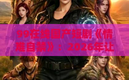 99在线国产短剧《情难自禁》：2026年让人上头的“克制式心动”，到底赢在哪？欧美精品一本久久男人的天堂