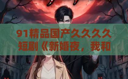 91精品国产久久久久短剧《新婚夜，我和姐姐上错婚车嫁对郎》凭什么让人一口气刷完？错嫁背后的爽点与门道大香蕉伊人久久a在线