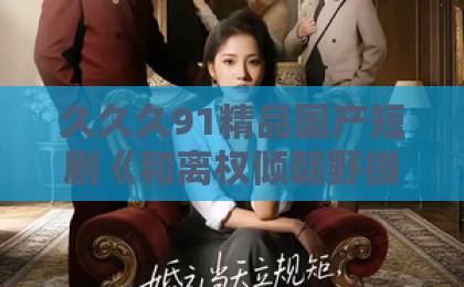 久久久91精品国产短剧《和离权倾朝野摄政王他不装了》凭什么让人一集接一集？2026年追剧真实体验99精品久久99久久久久
