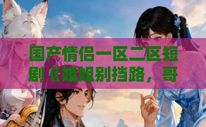 国产情侣一区二区短剧《姐姐别挡路,哥哥是我的》凭什么让人一集接一集?2026年追剧真实体验日产精品卡1卡2卡三卡在线