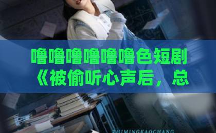噜噜噜噜噜噜色短剧《被偷听心声后,总裁老婆跪求不离婚》爆火背后:2026年最上头的先婚后爱设定?欧美精品一区男女