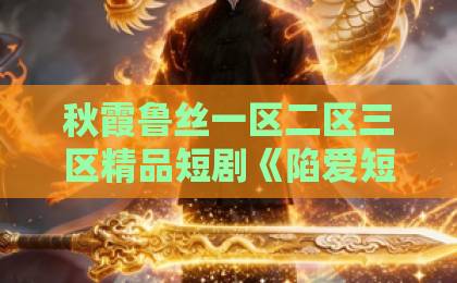 秋霞鲁丝一区二区三区精品短剧《陷爱短剧版》到底值不值得追?2026年真实观感+避坑指南亚洲一卡2卡3卡4卡18岁