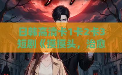 日韩高清卡1卡2卡3短剧《摸摸头，治愈你，重逢后炸毛竹马宠疯了》凭什么让人一集上头？欧美日韩国产一区二区三区
