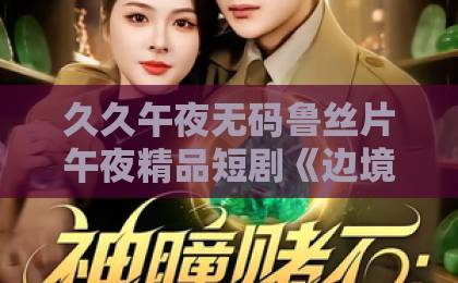 久久午夜无码鲁丝片午夜精品短剧《边境归来,小千金成团宠啦》凭什么让人一集上头?2026年追剧真实体验中文字幕日韩无敌亚洲精品