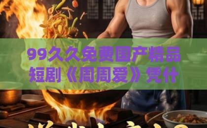 99久久免费国产精品短剧《周周爱》凭什么让人一集上头?2026年追剧党必看的真实观感与隐藏细节欧美一区二区成人片a