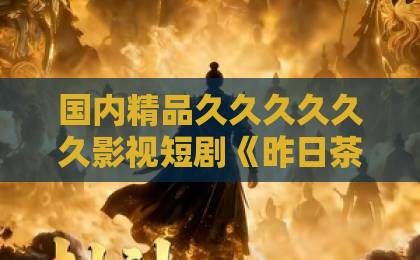 国内精品久久久久久久影视短剧《昨日茶花》凭什么让人上头?2026年这部黑马短剧的看点与真实口碑1024欧美一区二区人妻