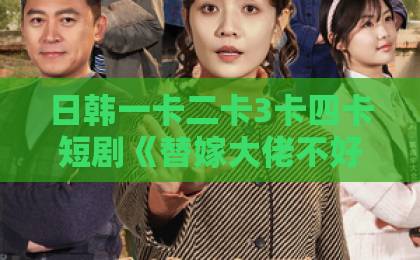 日韩一卡二卡3卡四卡短剧《替嫁大佬不好惹》凭什么让人一集上头？2026年追剧真实体验与看点拆解免费不卡国产九九99久久精品国精中文一线二线三线