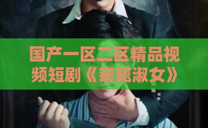国产一区二区精品视频短剧《窈窕淑女》凭什么让人上头?拆解2026年爆款短剧的