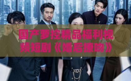国产萝控精品福利视频短剧《婚后撩吻》到底好在哪?2026年追剧前必看的真实观感与避坑指南日韩三区