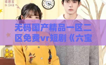 无码国产精品一区二区免费vr短剧《六宝来袭爹地准备好了吗》凭什么让人一集上头?2026年追剧真实体验国产丰满熟妇女人精品视频视频一区二区