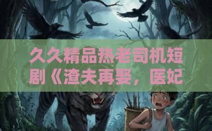久久精品热老司机短剧《渣夫再娶,医妃风华定乾坤》凭什么让人一集入坑?2026年追剧真实体验与看点拆解欧美成人精品一区二区三