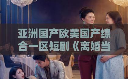 亚洲国产欧美国产综合一区短剧《离婚当晚,我成就无上道心》爆火背后:2026年最解压的逆袭爽剧?国内精品伊人久久久久网站