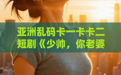 亚洲乱码卡一卡卡二短剧《少帅，你老婆带着女儿回来了》凭啥让人追到停不下来？这几点真上头国产日产久久高清欧美一区ww