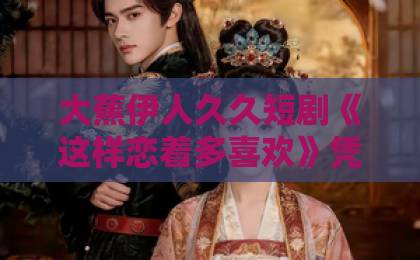 大蕉伊人久久短剧《这样恋着多喜欢》凭什么让人上头？2026年追剧真实感受+隐藏看点日韩中文字幕精品一区二区三区