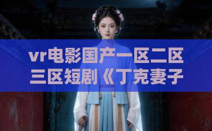 vr电影国产一区二区三区短剧《丁克妻子的秘密》爆火背后：丁克婚姻里藏着的那些现实真相亚洲欧美日韩一卡