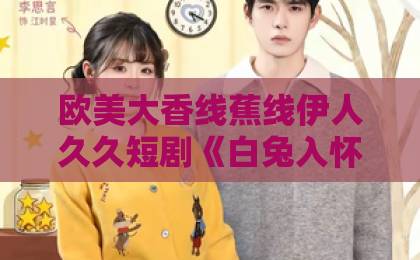 欧美大香线蕉线伊人久久短剧《白兔入怀》凭什么让人上头?2026年追剧前必看的真实观感与避坑指南日本免费精品一区二区三区