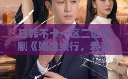 日韩不卡一区二区短剧《婚途缓行，爱意渐远》凭什么让人追到停不下来？2026年最值得细品的情感短剧中文日韩精品一区二区
